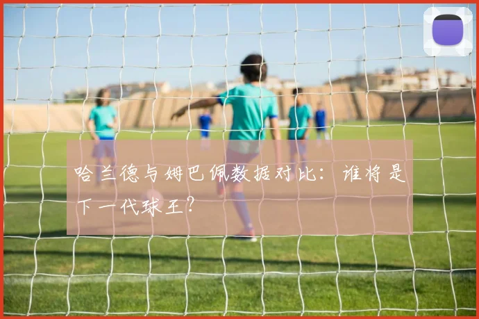 哈兰德与姆巴佩数据对比：谁将是下一代球王？