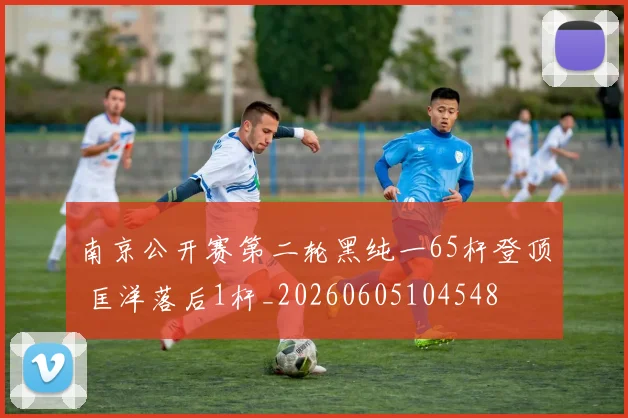 南京公开赛第二轮黑纯一65杆登顶 匡洋落后1杆_20260605104548