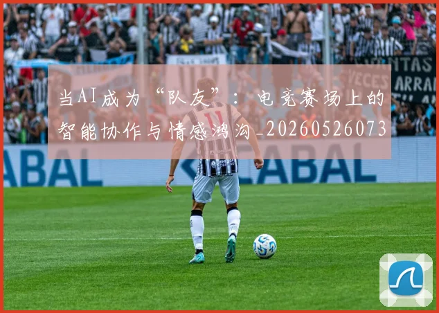 当AI成为“队友”:电竞赛场上的智能协作与情感鸿沟_20260526073953