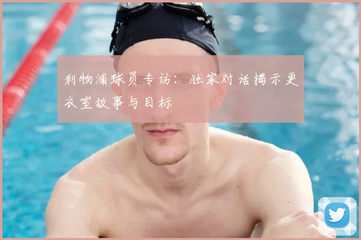 利物浦球员专访:独家对话揭示更衣室故事与目标