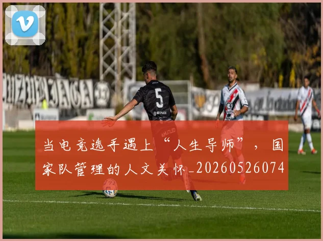 当电竞选手遇上“人生导师”,国家队管理的人文关怀_20260526074311
