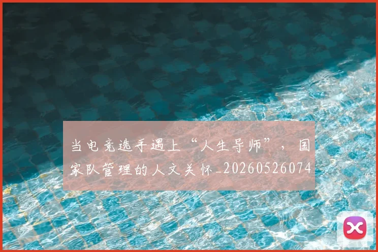 当电竞选手遇上“人生导师”,国家队管理的人文关怀_20260526074311