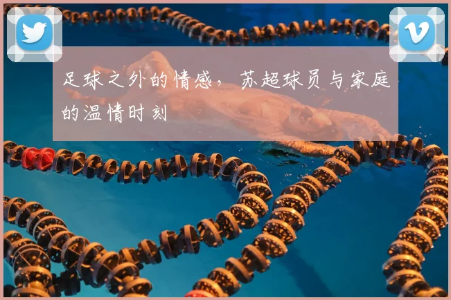 足球之外的情感,苏超球员与家庭的温情时刻