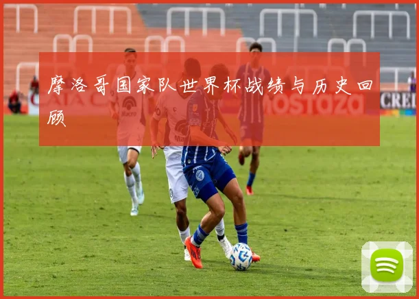 摩洛哥国家队世界杯战绩与历史回顾