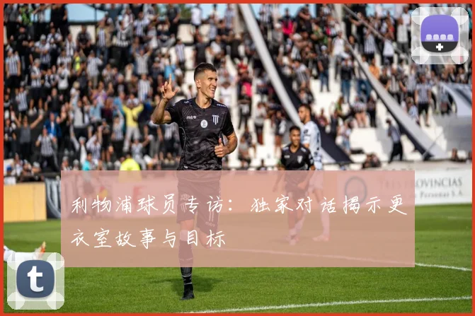 利物浦球员专访:独家对话揭示更衣室故事与目标