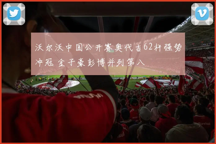 沃尔沃中国公开赛奥代吉62杆强势冲冠 金子豪彭博并列第八