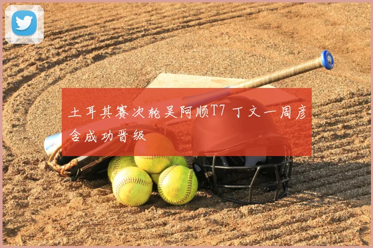 土耳其赛次轮吴阿顺T7 丁文一周彦含成功晋级