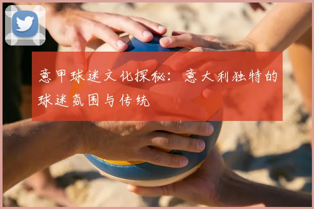 意甲球迷文化探秘：意大利独特的球迷氛围与传统