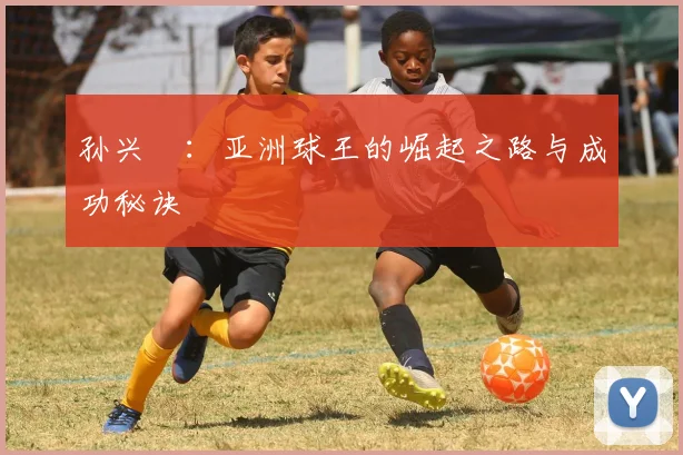 孙兴慜：亚洲球王的崛起之路与成功秘诀