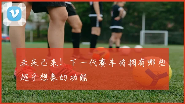 未来已来！下一代赛车将拥有哪些超乎想象的功能