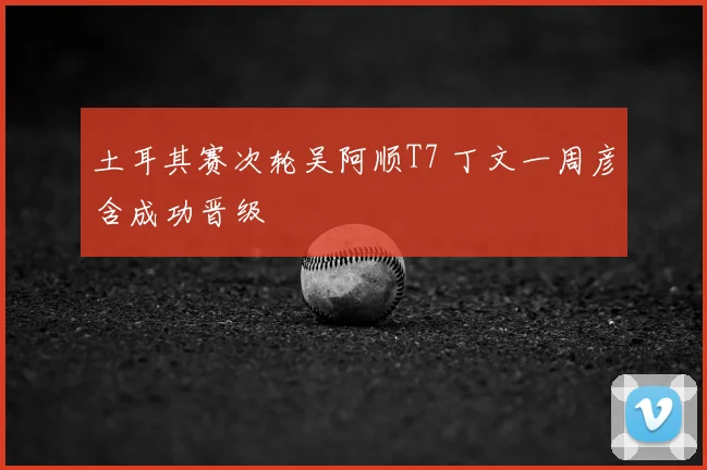 土耳其赛次轮吴阿顺T7 丁文一周彦含成功晋级