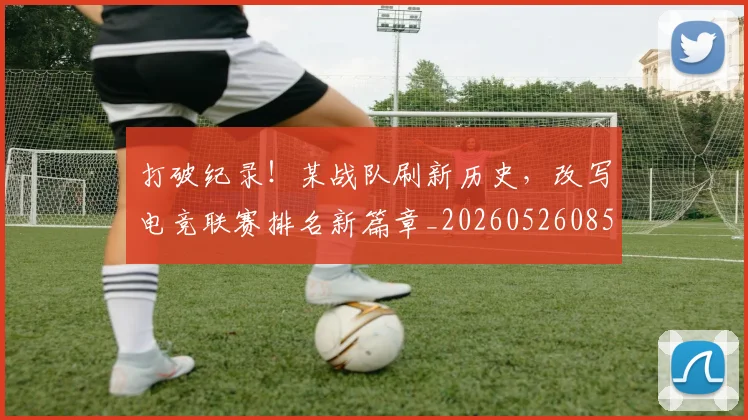 打破纪录！某战队刷新历史，改写电竞联赛排名新篇章_20260526085108