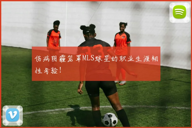 伤病阴霾笼罩MLS球星的职业生涯韧性考验!