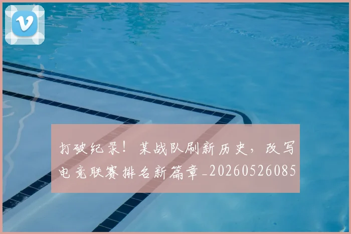 打破纪录!某战队刷新历史,改写电竞联赛排名新篇章_20260526085108