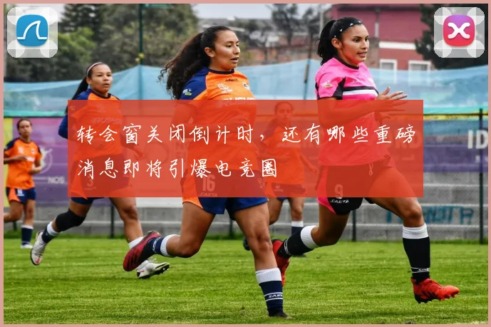 转会窗关闭倒计时，还有哪些重磅消息即将引爆电竞圈