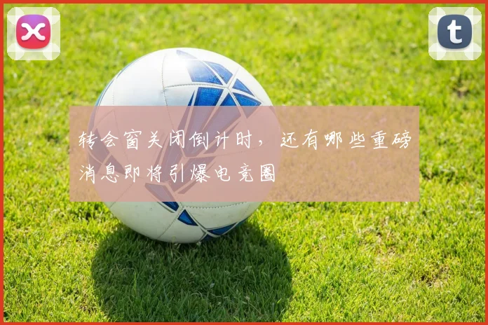 转会窗关闭倒计时,还有哪些重磅消息即将引爆电竞圈